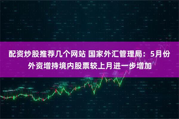 配资炒股推荐几个网站 国家外汇管理局：5月份外资增持境内股票较上月进一步增加