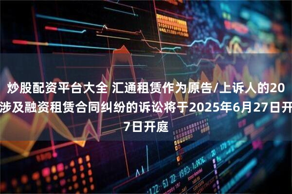 炒股配资平台大全 汇通租赁作为原告/上诉人的20起涉及融资租赁合同纠纷的诉讼将于2025年6月27日开庭