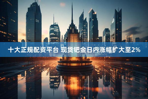 十大正规配资平台 现货钯金日内涨幅扩大至2%