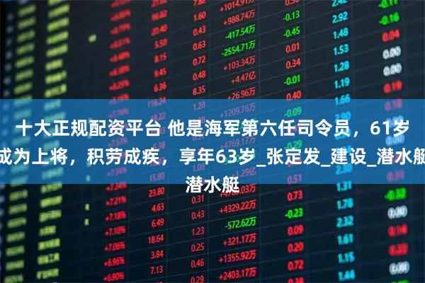十大正规配资平台 他是海军第六任司令员，61岁成为上将，积劳成疾，享年63岁_张定发_建设_潜水艇