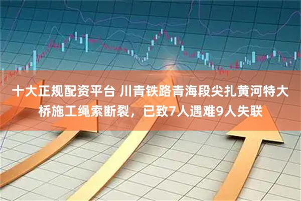 十大正规配资平台 川青铁路青海段尖扎黄河特大桥施工绳索断裂，已致7人遇难9人失联