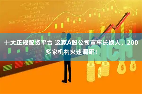 十大正规配资平台 这家A股公司董事长换人，200多家机构火速调研！