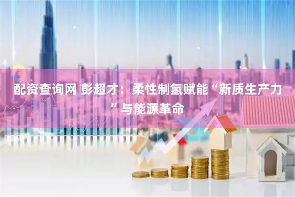 配资查询网 彭超才：柔性制氢赋能“新质生产力”与能源革命