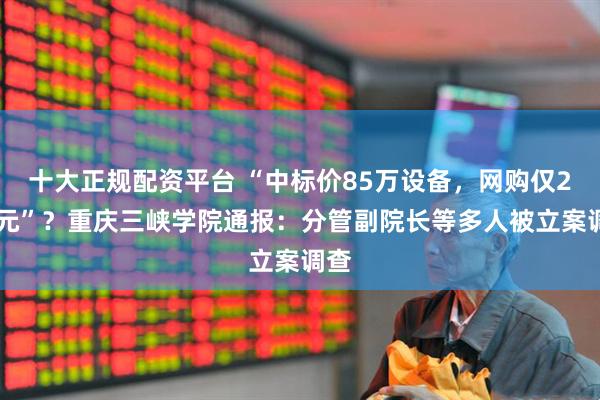 十大正规配资平台 “中标价85万设备，网购仅299元”？重庆三峡学院通报：分管副院长等多人被立案调查