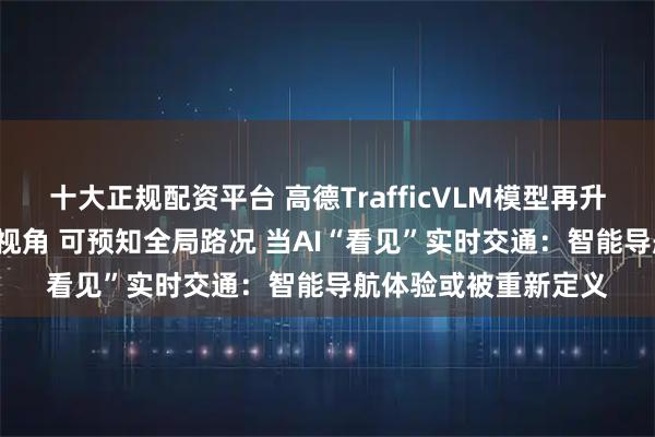 十大正规配资平台 高德TrafficVLM模型再升级：AI赋予“天眼”视角 可预知全局路况 当AI“看见”实时交通：智能导航体验或被重新定义