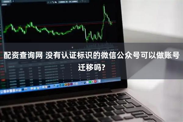 配资查询网 没有认证标识的微信公众号可以做账号迁移吗?