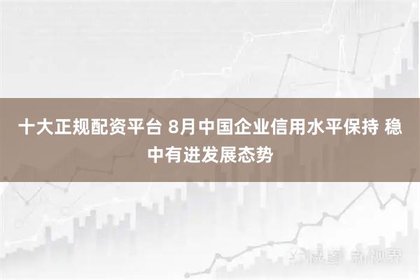 十大正规配资平台 8月中国企业信用水平保持 稳中有进发展态势