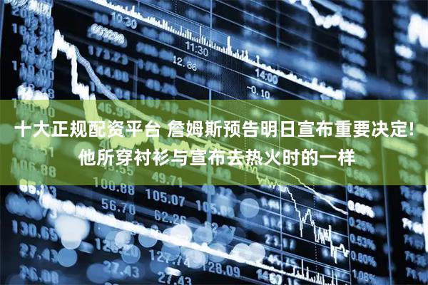 十大正规配资平台 詹姆斯预告明日宣布重要决定! 他所穿衬衫与宣布去热火时的一样
