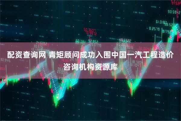 配资查询网 青矩顾问成功入围中国一汽工程造价咨询机构资源库
