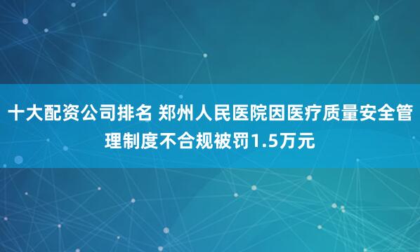 十大配资公司排名 郑州人民医院因医疗质量安全管理制度不合规被罚1.5万元