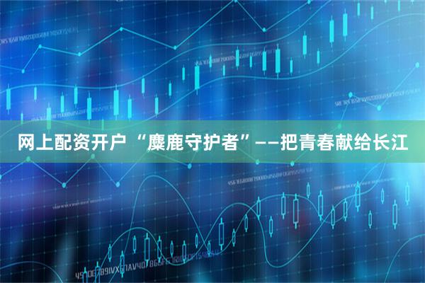 网上配资开户 “麋鹿守护者”——把青春献给长江