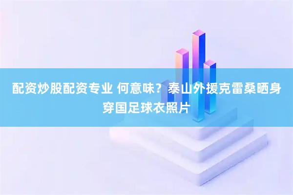 配资炒股配资专业 何意味？泰山外援克雷桑晒身穿国足球衣照片