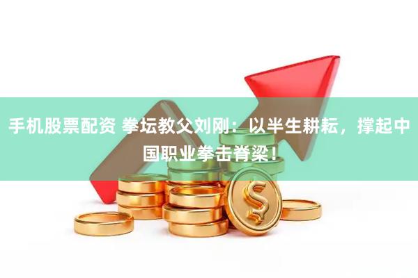 手机股票配资 拳坛教父刘刚：以半生耕耘，撑起中国职业拳击脊梁！