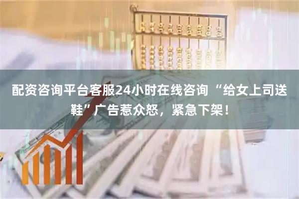 配资咨询平台客服24小时在线咨询 “给女上司送鞋”广告惹众怒，紧急下架！
