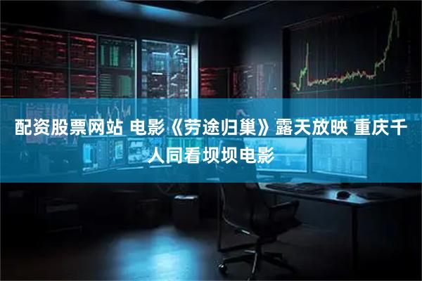 配资股票网站 电影《劳途归巢》露天放映 重庆千人同看坝坝电影