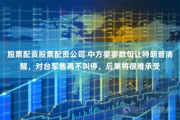 股票配资股票配资公司 中方寥寥数句让特朗普清醒，对台军售再不叫停，后果将很难承受