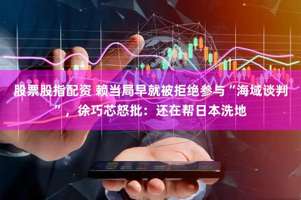 股票股指配资 赖当局早就被拒绝参与“海域谈判”，徐巧芯怒批：还在帮日本洗地