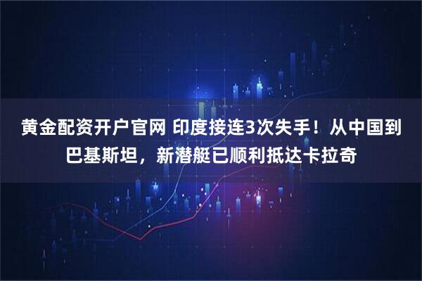 黄金配资开户官网 印度接连3次失手！从中国到巴基斯坦，新潜艇已顺利抵达卡拉奇