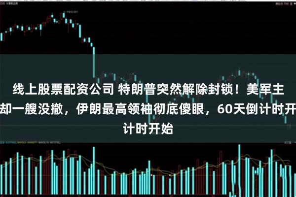 线上股票配资公司 特朗普突然解除封锁！美军主力却一艘没撤，伊朗最高领袖彻底傻眼，60天倒计时开始