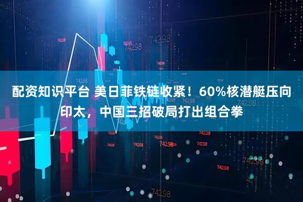 配资知识平台 美日菲铁链收紧！60%核潜艇压向印太，中国三招破局打出组合拳